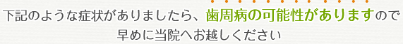 下記のような症状がありましたら、歯周病の可能性がありますので早めに当院へお越しください 